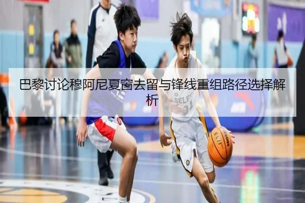 巴黎讨论穆阿尼夏窗去留与锋线重组路径选择解析