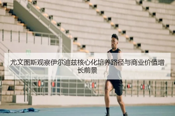 尤文图斯观察伊尔迪兹核心化培养路径与商业价值增长前景