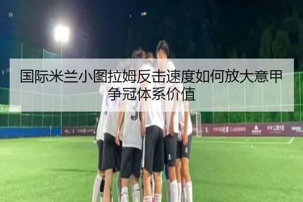 国际米兰小图拉姆反击速度如何放大意甲争冠体系价值