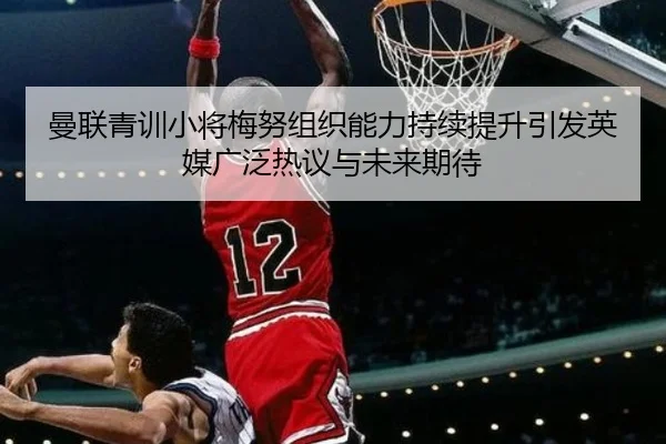 曼联青训小将梅努组织能力持续提升引发英媒广泛热议与未来期待